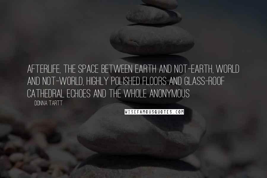 Donna Tartt Quotes: afterlife, the space between earth and not-earth, world and not-world, highly polished floors and glass-roof cathedral echoes and the whole anonymous