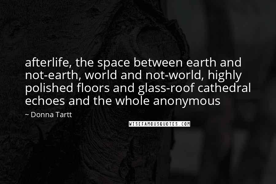 Donna Tartt Quotes: afterlife, the space between earth and not-earth, world and not-world, highly polished floors and glass-roof cathedral echoes and the whole anonymous