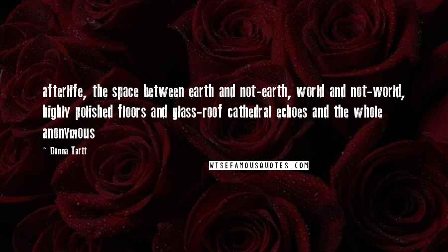 Donna Tartt Quotes: afterlife, the space between earth and not-earth, world and not-world, highly polished floors and glass-roof cathedral echoes and the whole anonymous