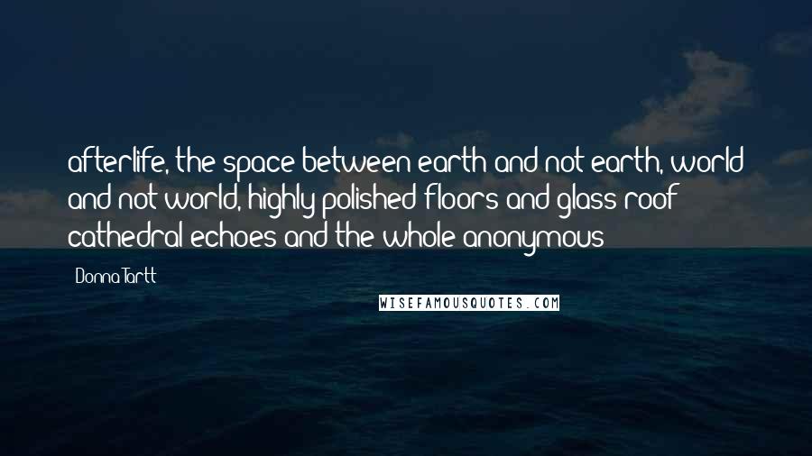 Donna Tartt Quotes: afterlife, the space between earth and not-earth, world and not-world, highly polished floors and glass-roof cathedral echoes and the whole anonymous