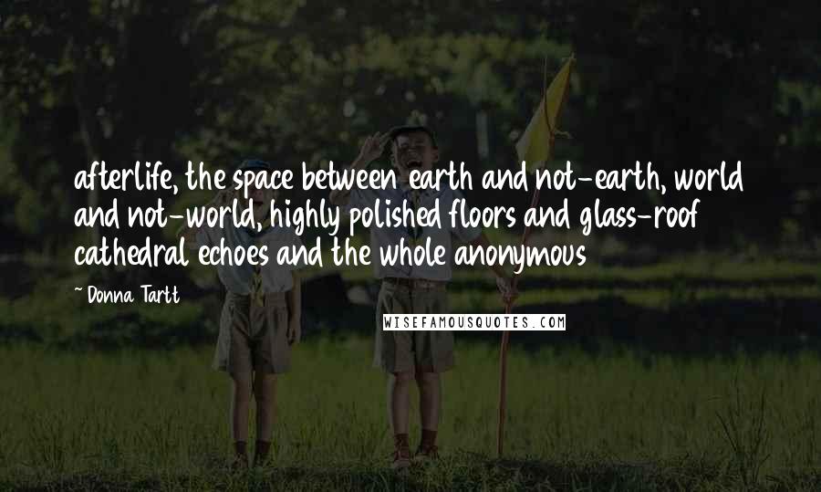 Donna Tartt Quotes: afterlife, the space between earth and not-earth, world and not-world, highly polished floors and glass-roof cathedral echoes and the whole anonymous