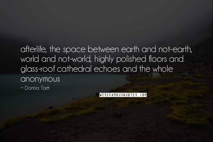 Donna Tartt Quotes: afterlife, the space between earth and not-earth, world and not-world, highly polished floors and glass-roof cathedral echoes and the whole anonymous