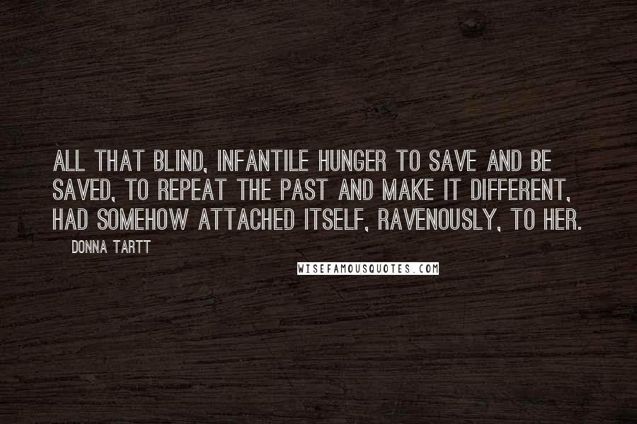 Donna Tartt Quotes: All that blind, infantile hunger to save and be saved, to repeat the past and make it different, had somehow attached itself, ravenously, to her.