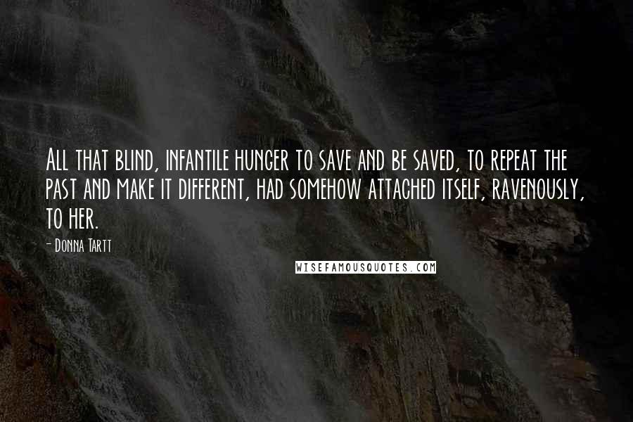 Donna Tartt Quotes: All that blind, infantile hunger to save and be saved, to repeat the past and make it different, had somehow attached itself, ravenously, to her.