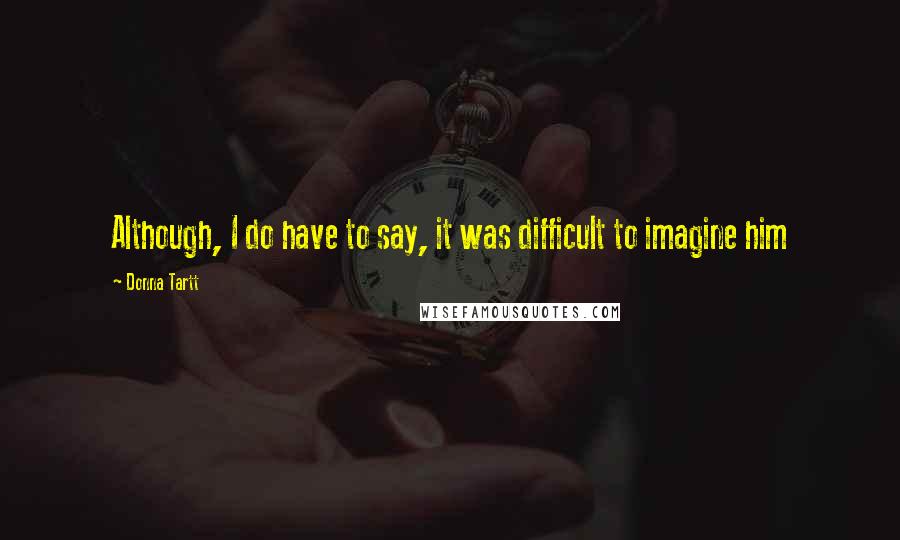 Donna Tartt Quotes: Although, I do have to say, it was difficult to imagine him
