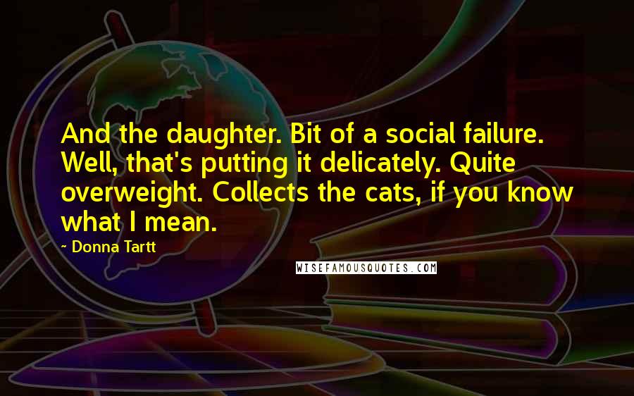 Donna Tartt Quotes: And the daughter. Bit of a social failure. Well, that's putting it delicately. Quite overweight. Collects the cats, if you know what I mean.