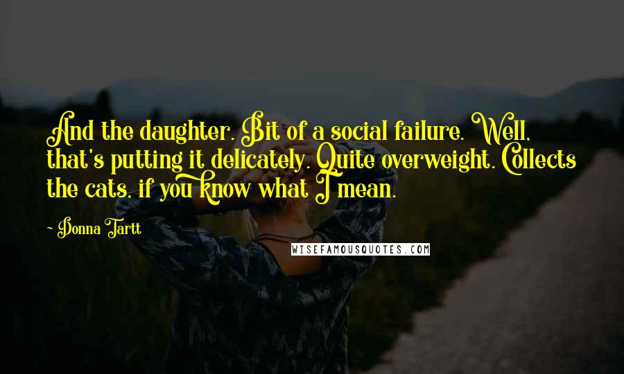 Donna Tartt Quotes: And the daughter. Bit of a social failure. Well, that's putting it delicately. Quite overweight. Collects the cats, if you know what I mean.
