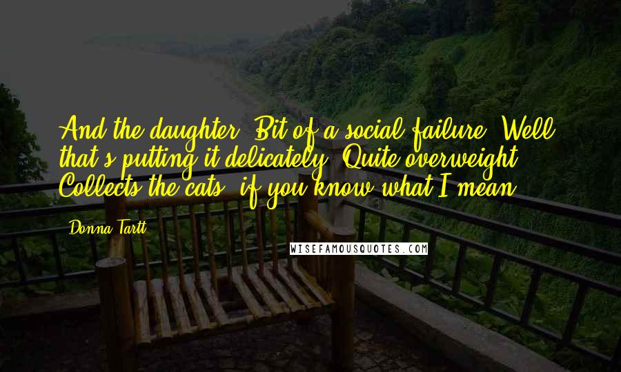 Donna Tartt Quotes: And the daughter. Bit of a social failure. Well, that's putting it delicately. Quite overweight. Collects the cats, if you know what I mean.