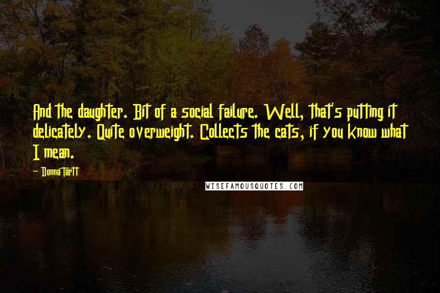 Donna Tartt Quotes: And the daughter. Bit of a social failure. Well, that's putting it delicately. Quite overweight. Collects the cats, if you know what I mean.