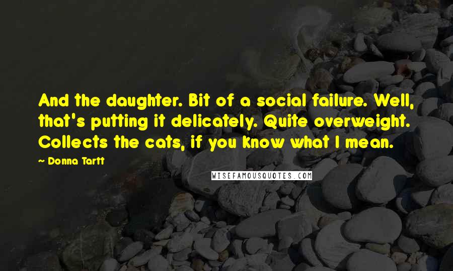 Donna Tartt Quotes: And the daughter. Bit of a social failure. Well, that's putting it delicately. Quite overweight. Collects the cats, if you know what I mean.
