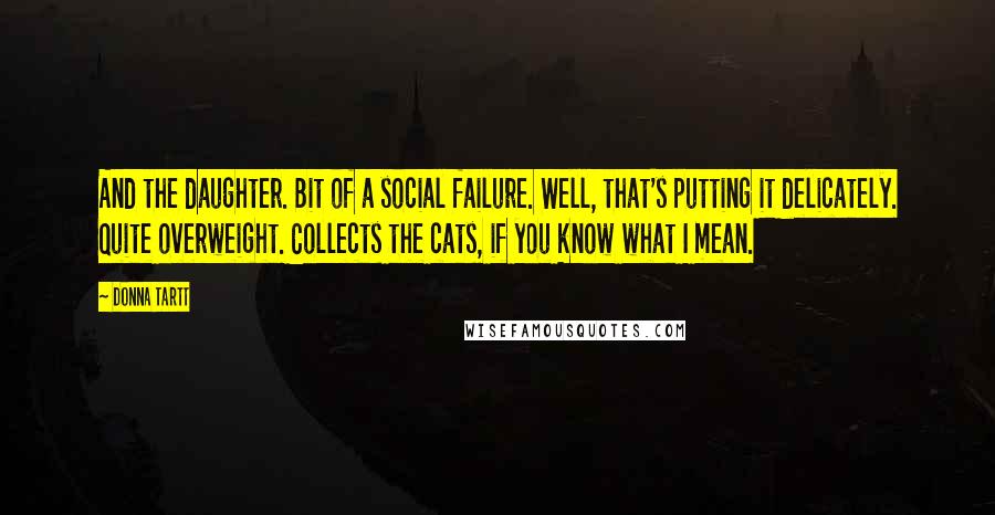 Donna Tartt Quotes: And the daughter. Bit of a social failure. Well, that's putting it delicately. Quite overweight. Collects the cats, if you know what I mean.