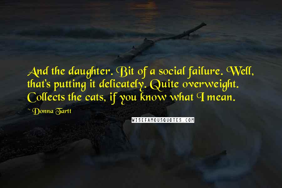 Donna Tartt Quotes: And the daughter. Bit of a social failure. Well, that's putting it delicately. Quite overweight. Collects the cats, if you know what I mean.