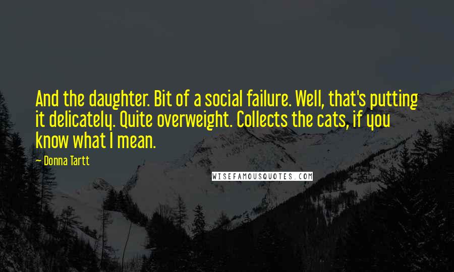 Donna Tartt Quotes: And the daughter. Bit of a social failure. Well, that's putting it delicately. Quite overweight. Collects the cats, if you know what I mean.