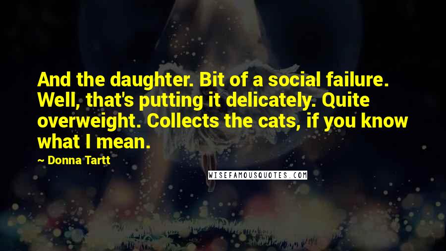Donna Tartt Quotes: And the daughter. Bit of a social failure. Well, that's putting it delicately. Quite overweight. Collects the cats, if you know what I mean.