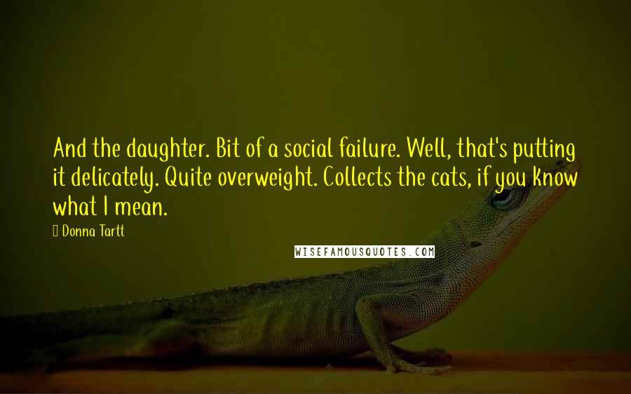 Donna Tartt Quotes: And the daughter. Bit of a social failure. Well, that's putting it delicately. Quite overweight. Collects the cats, if you know what I mean.