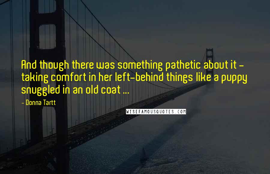 Donna Tartt Quotes: And though there was something pathetic about it - taking comfort in her left-behind things like a puppy snuggled in an old coat ...