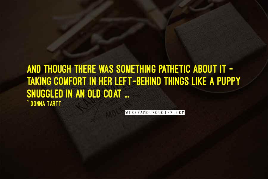 Donna Tartt Quotes: And though there was something pathetic about it - taking comfort in her left-behind things like a puppy snuggled in an old coat ...