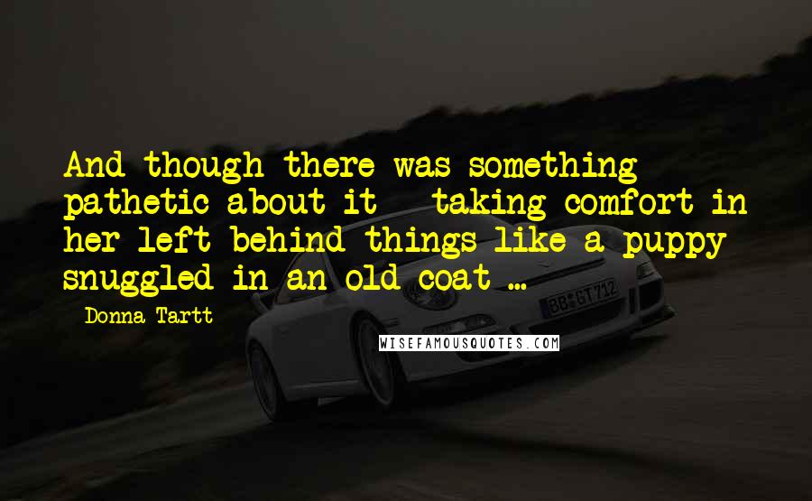 Donna Tartt Quotes: And though there was something pathetic about it - taking comfort in her left-behind things like a puppy snuggled in an old coat ...