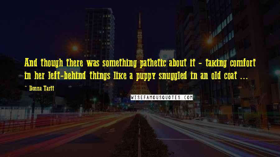 Donna Tartt Quotes: And though there was something pathetic about it - taking comfort in her left-behind things like a puppy snuggled in an old coat ...