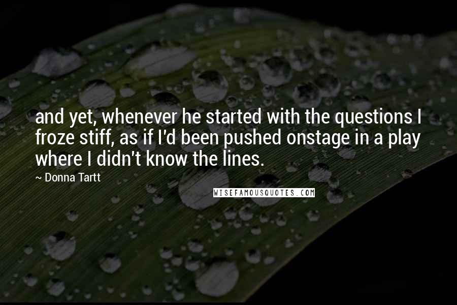 Donna Tartt Quotes: and yet, whenever he started with the questions I froze stiff, as if I'd been pushed onstage in a play where I didn't know the lines.
