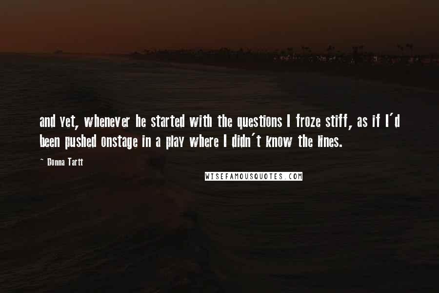 Donna Tartt Quotes: and yet, whenever he started with the questions I froze stiff, as if I'd been pushed onstage in a play where I didn't know the lines.