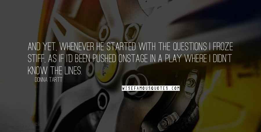 Donna Tartt Quotes: and yet, whenever he started with the questions I froze stiff, as if I'd been pushed onstage in a play where I didn't know the lines.