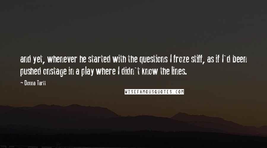 Donna Tartt Quotes: and yet, whenever he started with the questions I froze stiff, as if I'd been pushed onstage in a play where I didn't know the lines.