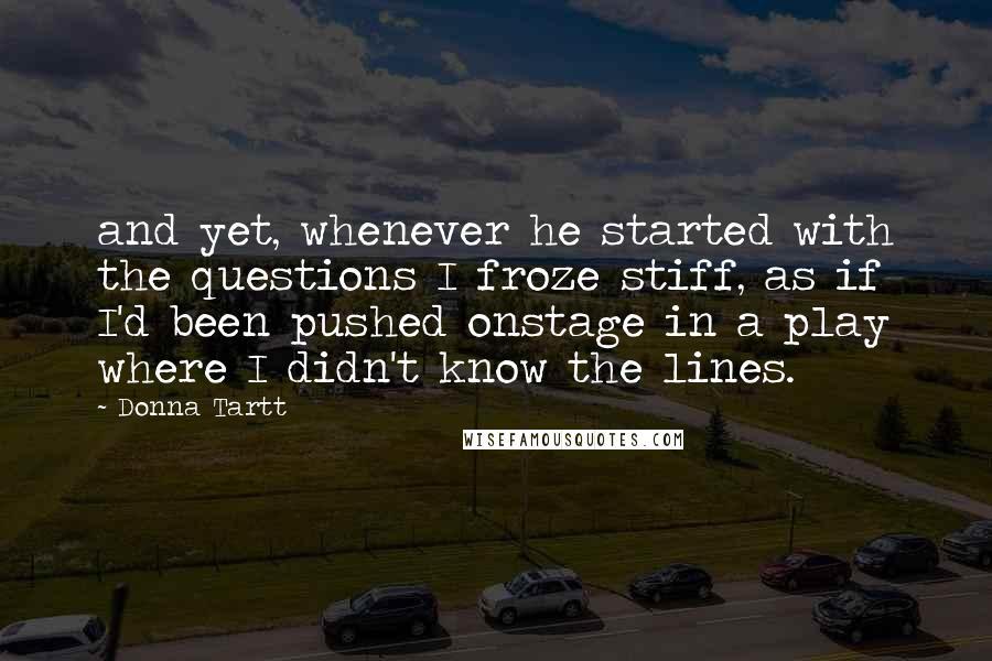 Donna Tartt Quotes: and yet, whenever he started with the questions I froze stiff, as if I'd been pushed onstage in a play where I didn't know the lines.