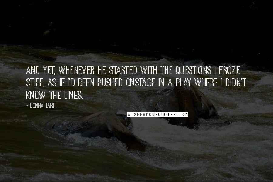 Donna Tartt Quotes: and yet, whenever he started with the questions I froze stiff, as if I'd been pushed onstage in a play where I didn't know the lines.