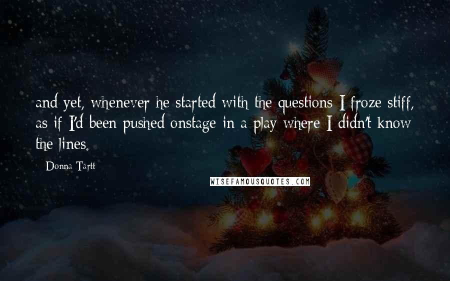 Donna Tartt Quotes: and yet, whenever he started with the questions I froze stiff, as if I'd been pushed onstage in a play where I didn't know the lines.