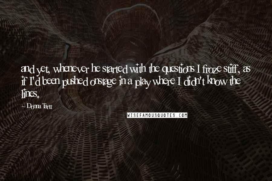 Donna Tartt Quotes: and yet, whenever he started with the questions I froze stiff, as if I'd been pushed onstage in a play where I didn't know the lines.