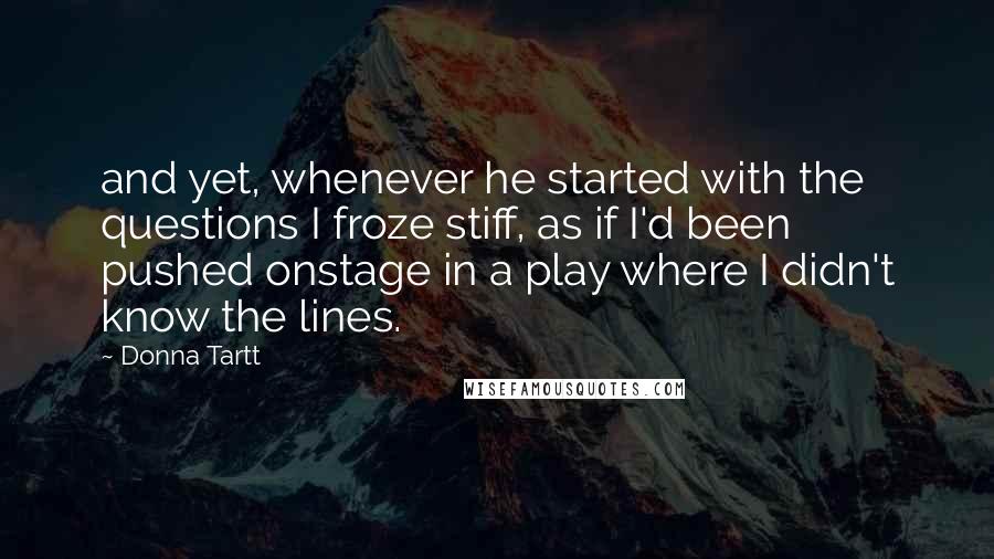 Donna Tartt Quotes: and yet, whenever he started with the questions I froze stiff, as if I'd been pushed onstage in a play where I didn't know the lines.