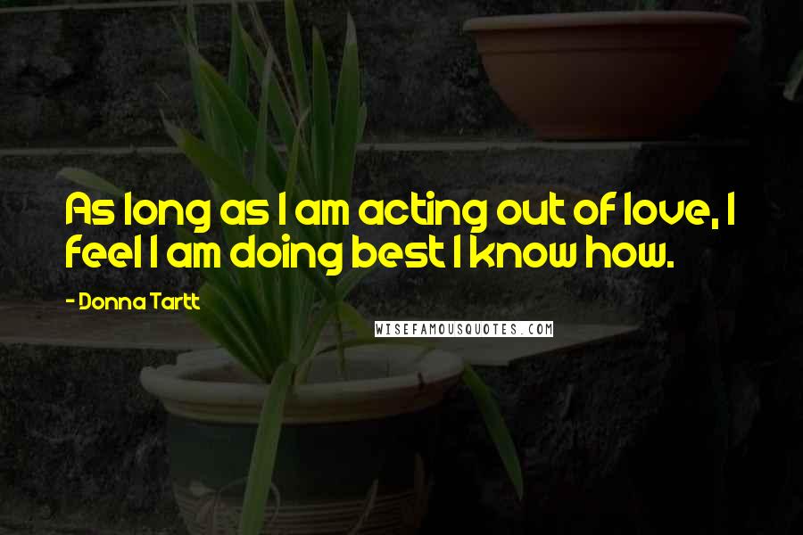 Donna Tartt Quotes: As long as I am acting out of love, I feel I am doing best I know how.