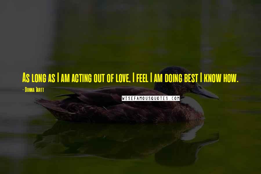 Donna Tartt Quotes: As long as I am acting out of love, I feel I am doing best I know how.