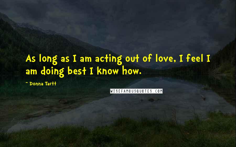 Donna Tartt Quotes: As long as I am acting out of love, I feel I am doing best I know how.