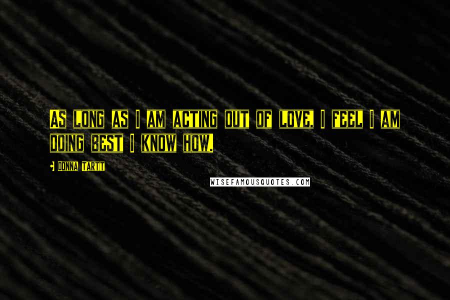 Donna Tartt Quotes: As long as I am acting out of love, I feel I am doing best I know how.