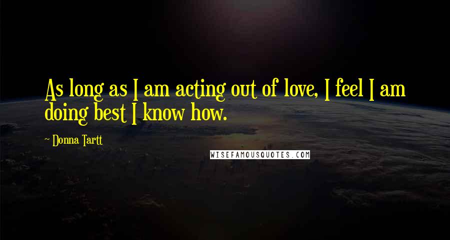 Donna Tartt Quotes: As long as I am acting out of love, I feel I am doing best I know how.