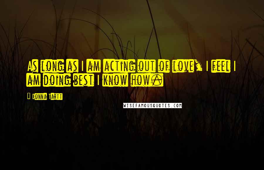Donna Tartt Quotes: As long as I am acting out of love, I feel I am doing best I know how.