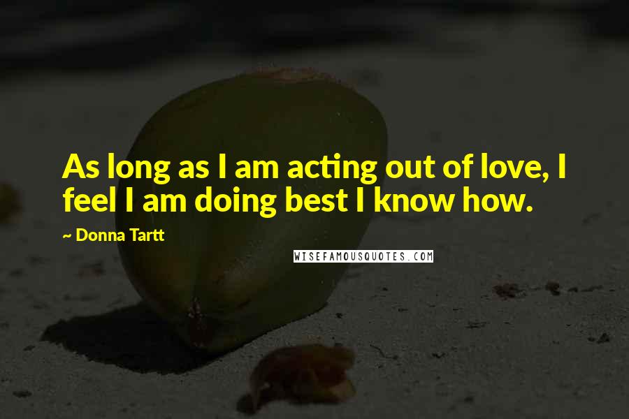 Donna Tartt Quotes: As long as I am acting out of love, I feel I am doing best I know how.