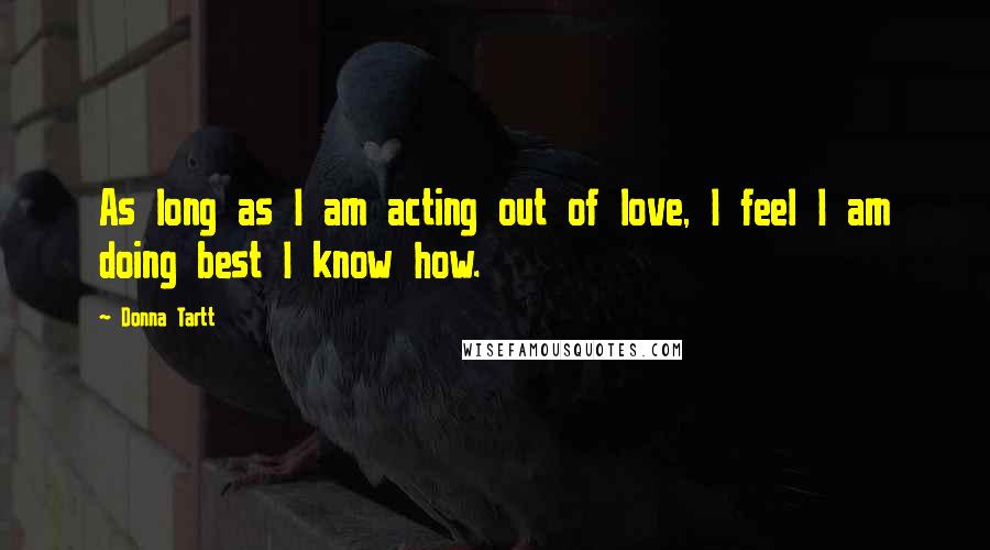 Donna Tartt Quotes: As long as I am acting out of love, I feel I am doing best I know how.