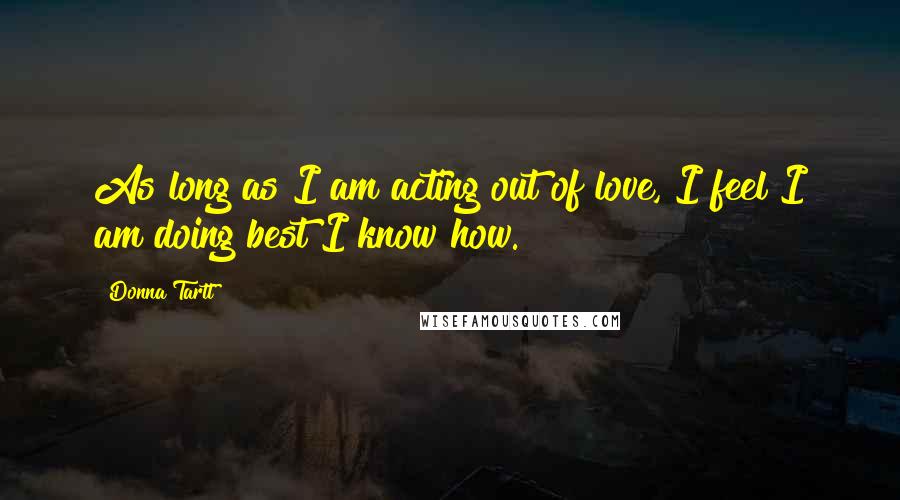 Donna Tartt Quotes: As long as I am acting out of love, I feel I am doing best I know how.