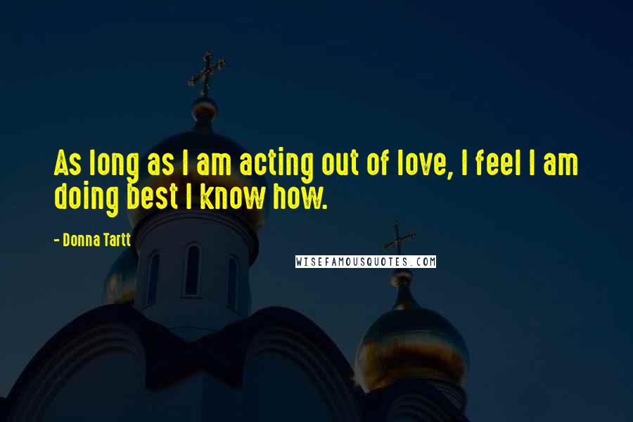 Donna Tartt Quotes: As long as I am acting out of love, I feel I am doing best I know how.