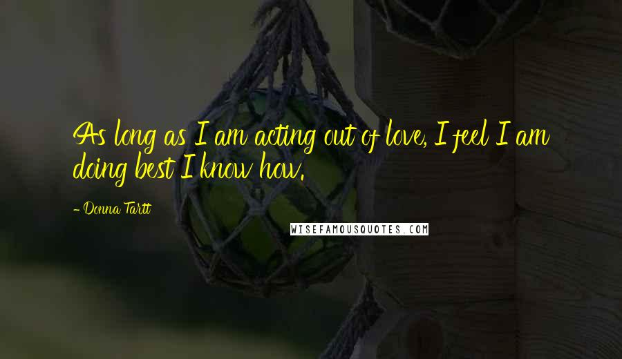 Donna Tartt Quotes: As long as I am acting out of love, I feel I am doing best I know how.