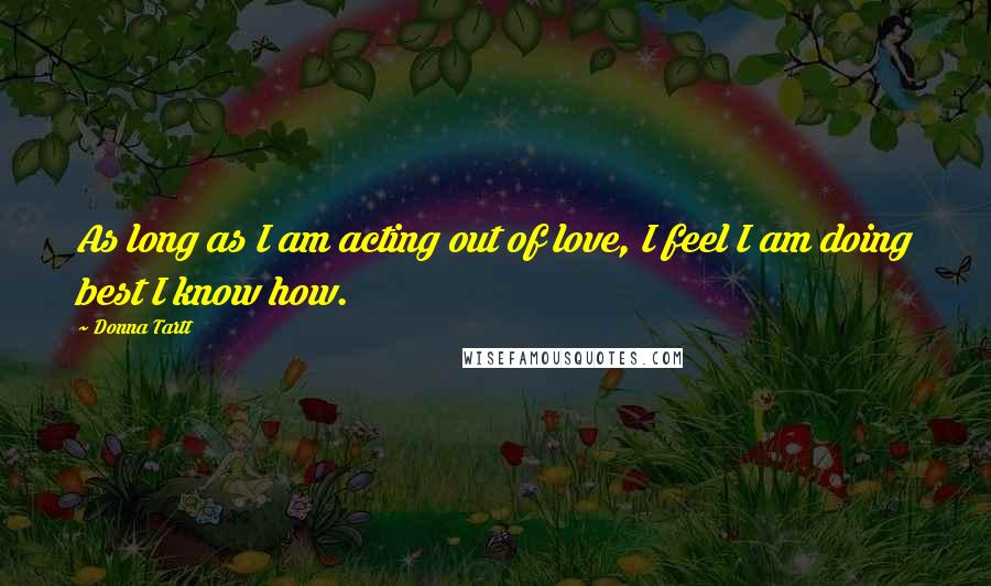 Donna Tartt Quotes: As long as I am acting out of love, I feel I am doing best I know how.