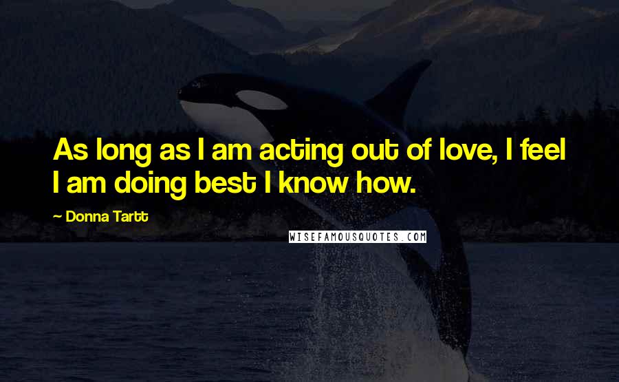 Donna Tartt Quotes: As long as I am acting out of love, I feel I am doing best I know how.