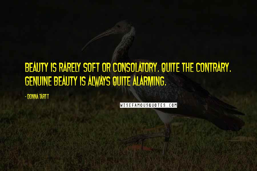 Donna Tartt Quotes: Beauty is rarely soft or consolatory. Quite the contrary. Genuine beauty is always quite alarming.