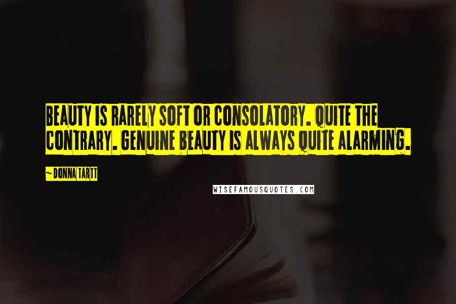 Donna Tartt Quotes: Beauty is rarely soft or consolatory. Quite the contrary. Genuine beauty is always quite alarming.