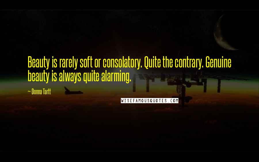 Donna Tartt Quotes: Beauty is rarely soft or consolatory. Quite the contrary. Genuine beauty is always quite alarming.