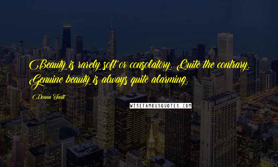 Donna Tartt Quotes: Beauty is rarely soft or consolatory. Quite the contrary. Genuine beauty is always quite alarming.
