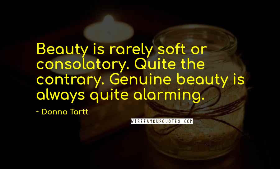 Donna Tartt Quotes: Beauty is rarely soft or consolatory. Quite the contrary. Genuine beauty is always quite alarming.